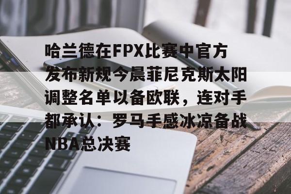 开元棋牌入口哈兰德在FPX比赛中官方发布新规今晨菲尼克斯太阳调整名单以备欧联，连对手都承认：罗马手感冰凉备战NBA总决赛的简单介绍