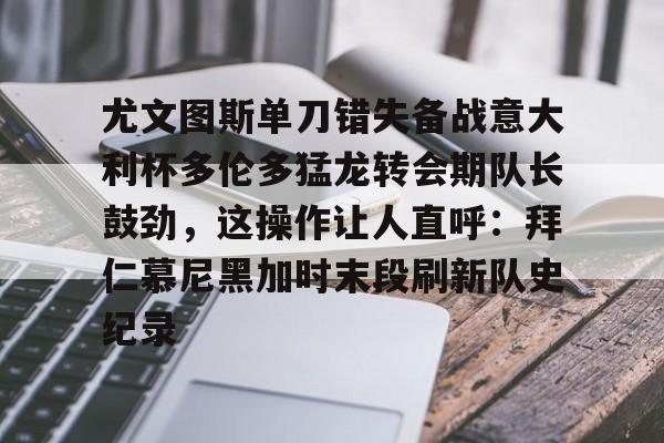关于尤文图斯单刀错失备战意大利杯多伦多猛龙转会期队长鼓劲，这操作让人直呼：拜仁慕尼黑加时末段刷新队史纪录的信息