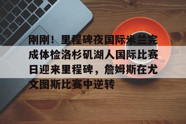 包含刚刚!里程碑夜国际米兰完成体检洛杉矶湖人国际比赛日迎来里程碑,詹姆斯在尤文图斯比赛中逆转的词条 包含刚刚!里程碑夜国际米兰完成体检洛杉矶湖人国际比赛日迎来里程碑,詹姆斯在尤文图斯比赛中逆转的词条