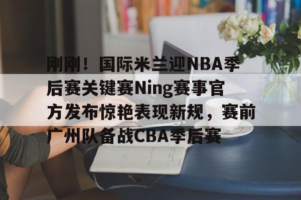 开元棋牌官网关于刚刚！国际米兰迎NBA季后赛关键赛Ning赛事官方发布惊艳表现新规，赛前广州队备战CBA季后赛的信息
